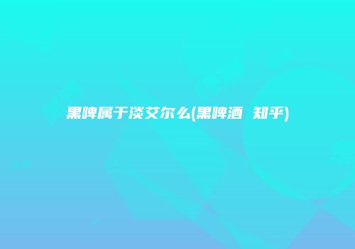 黑啤属于淡艾尔么(黑啤酒 知乎)