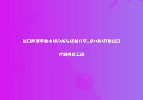 进口啤酒零售市场分析与经验分享_从0到1打造进口啤酒销售王国