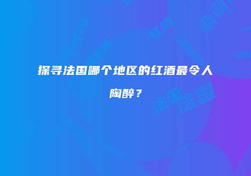 探寻法国哪个地区的红酒最令人陶醉？