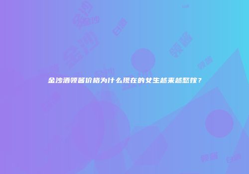 金沙酒领酱价格为什么现在的女生越来越愁嫁？