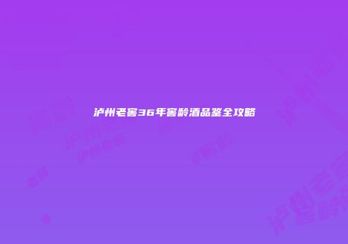 泸州老窖36年窖龄酒品鉴全攻略