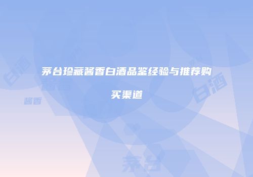 茅台珍藏酱香白酒品鉴经验与推荐购买渠道