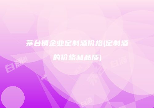 茅台镇企业定制酒价格(定制酒的价格和品质)