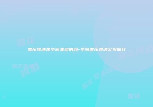 雪花啤酒是华润集团的吗-华润雪花啤酒公司简介