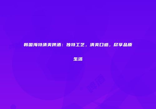 韩国海特清爽啤酒：独特工艺，清爽口感，尽享品质生活