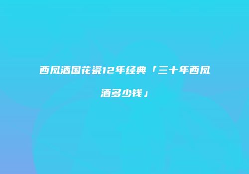 西凤酒国花瓷12年经典「三十年西凤酒多少钱」