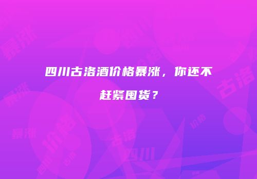 四川古洛酒价格暴涨，你还不赶紧囤货？