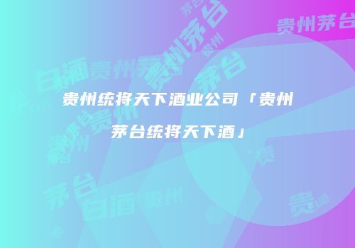 贵州统将天下酒业公司「贵州茅台统将天下酒」