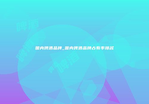 国内啤酒品牌_国内啤酒品牌占有率排名