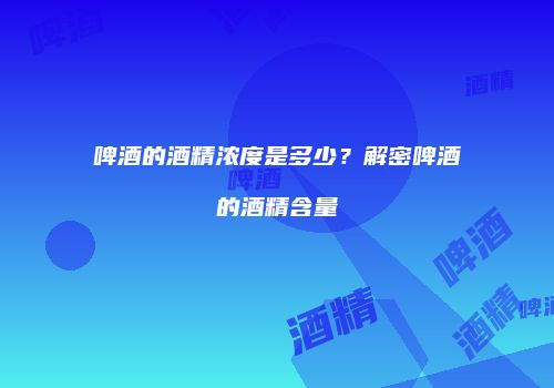 啤酒的酒精浓度是多少？解密啤酒的酒精含量