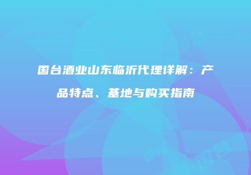 国台酒业山东临沂代理详解：产品特点、基地与购买指南