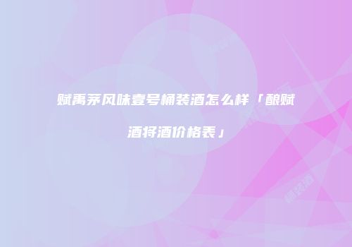 赋禹茅风味壹号桶装酒怎么样「酿赋酒将酒价格表」