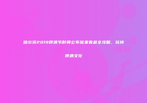 哈尔滨2019啤酒节时间公布啦来看最全攻略，玩转啤酒文化