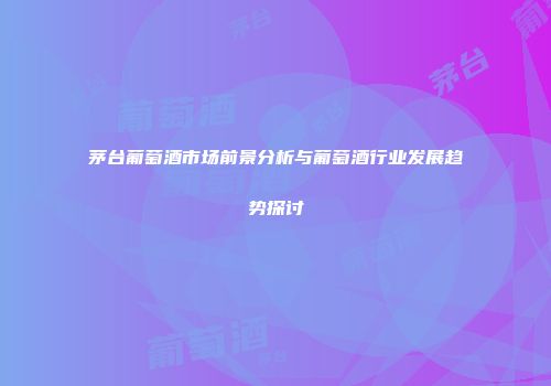 茅台葡萄酒市场前景分析与葡萄酒行业发展趋势探讨