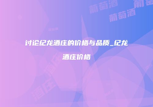 讨论纪龙酒庄的价格与品质_纪龙酒庄价格