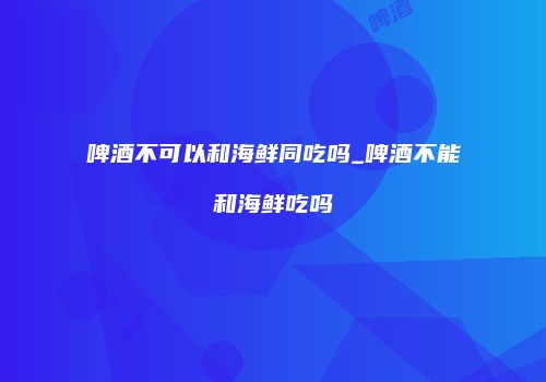啤酒不可以和海鲜同吃吗_啤酒不能和海鲜吃吗