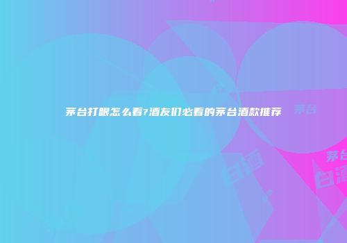 茅台打眼怎么看?酒友们必看的茅台酒款推荐