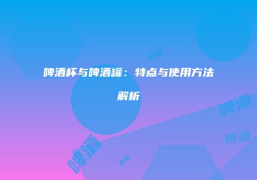 啤酒杯与啤酒罐：特点与使用方法解析