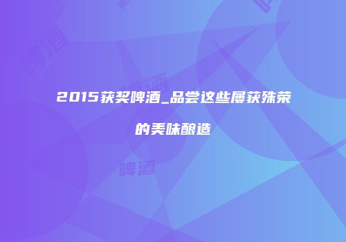 2015获奖啤酒_品尝这些屡获殊荣的美味酿造