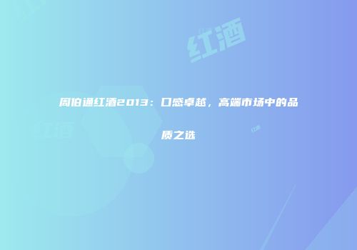周伯通红酒2013：口感卓越，高端市场中的品质之选
