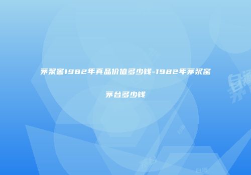 茅浆窖1982年真品价值多少钱-1982年茅浆窑茅台多少钱