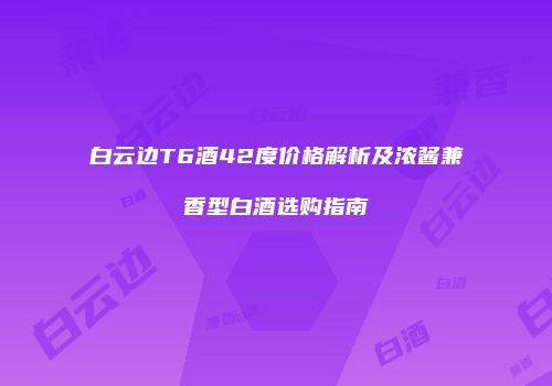 白云边T6酒42度价格解析及浓酱兼香型白酒选购指南