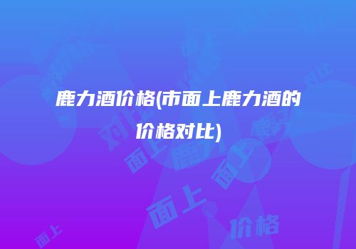 鹿力酒价格(市面上鹿力酒的价格对比)