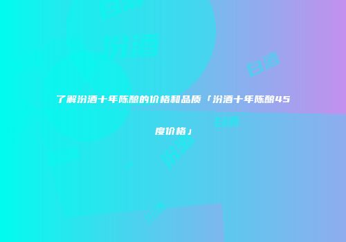 了解汾酒十年陈酿的价格和品质「汾酒十年陈酿45度价格」