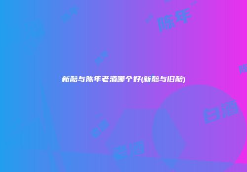 新醅与陈年老酒哪个好(新醅与旧醅)