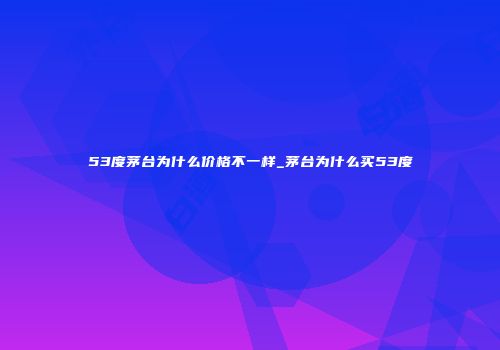 53度茅台为什么价格不一样_茅台为什么买53度