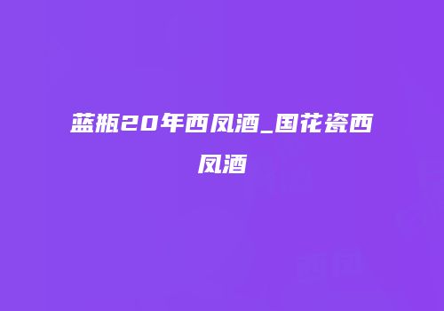 蓝瓶20年西凤酒_国花瓷西凤酒
