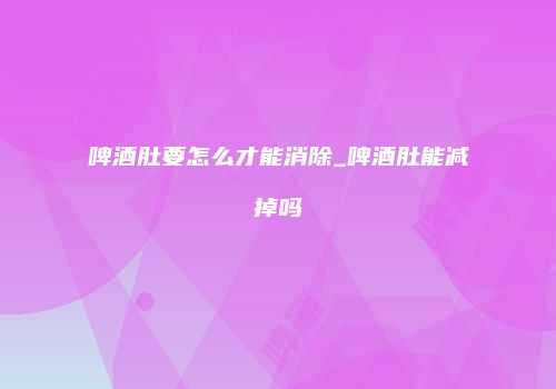 啤酒肚要怎么才能消除_啤酒肚能减掉吗