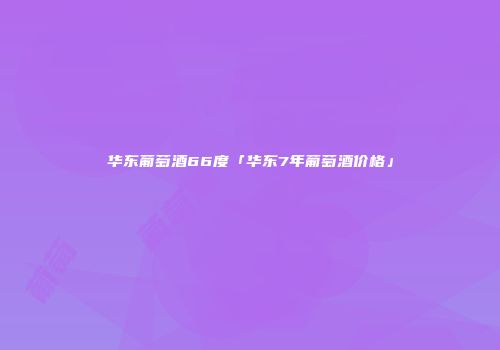 华东葡萄酒66度「华东7年葡萄酒价格」