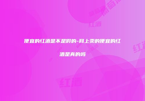 便宜的红酒是不是假的-网上卖的便宜的红酒是真的吗