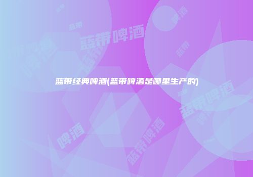 蓝带经典啤酒(蓝带啤酒是哪里生产的)
