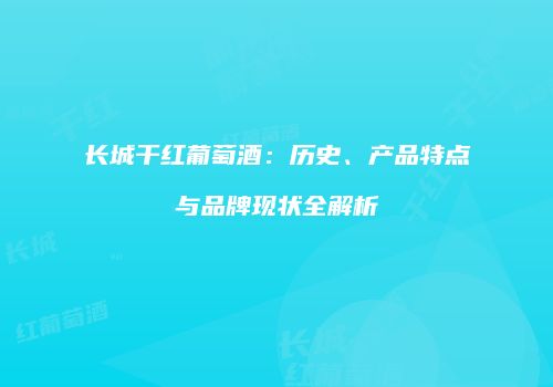 长城干红葡萄酒：历史、产品特点与品牌现状全解析