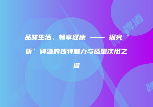 品味生活，畅享健康 —— 探究‘听’啤酒的独特魅力与适量饮用之道