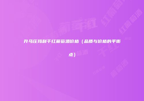 升马庄玛利干红葡萄酒价格（品质与价格的平衡点）