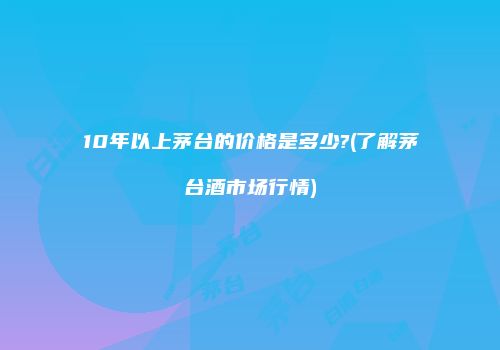 10年以上茅台的价格是多少?(了解茅台酒市场行情)