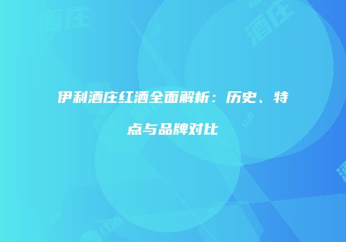 伊利酒庄红酒全面解析：历史、特点与品牌对比
