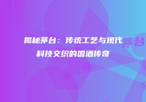 揭秘茅台：传统工艺与现代科技交织的国酒传奇