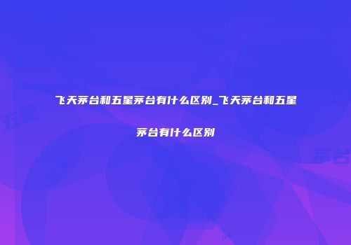 飞天茅台和五星茅台有什么区别_飞天茅台和五星茅台有什么区别