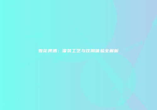 雪花啤酒：灌装工艺与饮用体验全解析