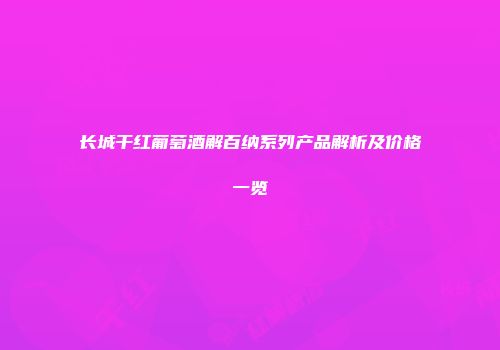 长城干红葡萄酒解百纳系列产品解析及价格一览