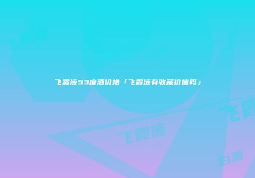 飞霞液53度酒价格「飞霞液有收藏价值吗」