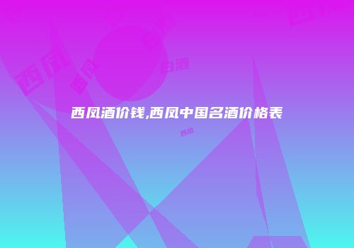 西凤酒价钱,西凤中国名酒价格表
