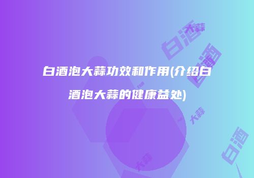 白酒泡大蒜功效和作用(介绍白酒泡大蒜的健康益处)