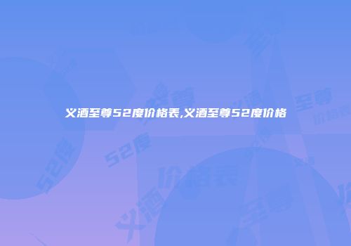 义酒至尊52度价格表,义酒至尊52度价格
