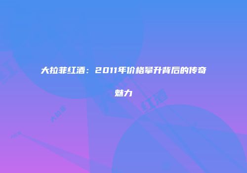 大拉菲红酒：2011年价格攀升背后的传奇魅力