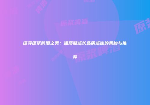 探寻原浆啤酒之美：保质期越长品质越佳的奥秘与推荐